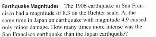 Earthquake Magnitudes The 1906 earthquake in San Fran-
cisco had a magnitude of 8.3 on the Richter scale. At the
same time in Japan an earthquake with magnitude 4.9 caused
only minor damage. How many times more intense was the
San Francisco earthquake than the Japan earthquake?
