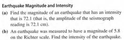 Earthquake Magnitude and Intensity
(a) Find the magnitude of an earthquake that has an intensity
that is 72.1 (that is, the amplitude of the seismograph
reading is 72.1 cm).
(b) An earthquake was measured to have a magnitude of 5.8
on the Richter scale. Find the intensity of the earthquake.
