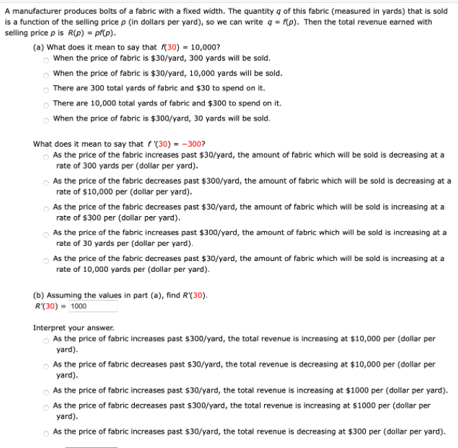 A manufacturer produces bolts of a fabric with a fixed width. The quantity q of this fabric (measured in yards) that is sold
is a function of the selling price p (in dollars per yard), so we can write q = f(p). Then the total revenue earned with
selling price p is R(p) = pf(p).
(a) What does it mean to say that f(30) = 10,000?
o When the price of fabric is $30/yard, 300 yards will be sold.
When the price of fabric is $30/yard, 10,000 yards will be sold.
There are 300 total yards of fabric and $30 to spend on it.
There are 10,000 total yards of fabric and $300 to spend on it.
o When the price of fabric is $300/yard, 30 yards will be sold.
What does it mean to say that f (30) = -300?
o As the price of the fabric increases past $30/yard, the amount of fabric which will be sold is decreasing at a
rate of 300 yards per (dollar per yard).
As the price of the fabric decreases past $ 300/yard, the amount of fabric which will be sold is decreasing at a
rate of $10,000 per (dollar per yard).
As the price of the fabric decreases past $30/yard, the amount of fabric which will be sold is increasing at a
rate of $300 per (dollar per yard).
O As the price of the fabric increases past $300/yard, the amount of fabric which will be sold is increasing at a
rate of 30 yards per (dollar per yard).
O As the price of the fabric decreases past $30/yard, the amount of fabric which will be sold is increasing at a
rate of 10,000 yards per (dollar per yard).
(b) Assuming the values in part (a), find R'(30).
R'(30) = 1000
Interpret your answer.
As the price of fabric increases past $300/yard, the total revenue is increasing at $10,000 per (dollar per
yard).
O As the price of fabric decreases past $30/yard, the total revenue is decreasing at $10,000 per (dollar per
yard).
As the price of fabric increases past $30/yard, the total revenue is increasing at $1000 per (dollar per yard).
As the price of fabric decreases past $300/yard, the total revenue is increasing at $1000 per (dollar per
yard).
As the price of fabric increases past $30/yard, the total revenue is decreasing at $300 per (dollar per yard).
