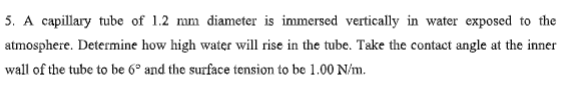 5. A capillary tube of 1.2 mm diameter is immersed vertically in water exposed to the
atmosphere. Determine how high water will rise in the tube. Take the contact angle at the inner
wall of the tube to be 6º and the surface tension to be 1.00 N/m.