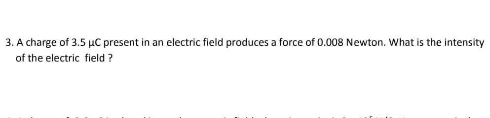 3. A charge of 3.5 μC present in an electric field produces a force of 0.008 Newton. What is the intensity
of the electric field ?