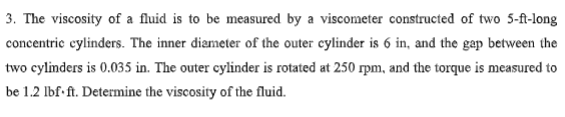 3. The viscosity of a fluid is to be measured by a viscometer constructed of two 5-ft-long
concentric cylinders. The inner diameter of the outer cylinder is 6 in, and the gap between the
two cylinders is 0.035 in. The outer cylinder is rotated at 250 rpm, and the torque is measured to
be 1.2 lbf.ft. Determine the viscosity of the fluid.