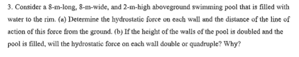 3. Consider a 8-m-long, 8-m-wide, and 2-m-high aboveground swimming pool that is filled with
water to the rim. (a) Determine the hydrostatic force on each wall and the distance of the line of
action of this force from the ground. (b) If the height of the walls of the pool is doubled and the
pool is filled, will the hydrostatic force on each wall double or quadruple? Why?