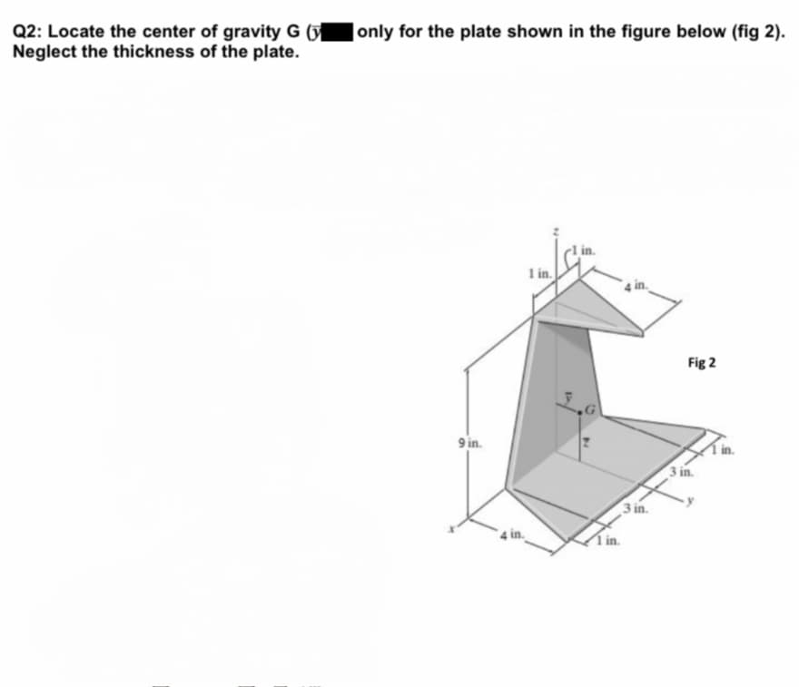 Q2: Locate the center of gravity G (y
Neglect the thickness of the plate.
|only for the plate shown in the figure below (fig 2).
|in.
1 in.
Fig 2
9 in.
3 in.
3 in.
sin.
i in.
