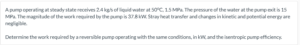 A pump operating at steady state receives 2.4 kg/s of liquid water at 50°C, 1.5 MPa. The pressure of the water at the pump exit is 15
MPa. The magnitude of the work required by the pump is 37.8 kW. Štray heat transfer and changes in kinetic and potential energy are
negligible.
Determine the work required by a reversible pump operating with the same conditions, in kW, and the isentropic pump efficiency.
