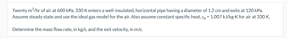 Twenty m/hr of air at 600 kPa, 330 Kenters a well-insulated, horizontal pipe having a diameter of 1.2 cm and exits at 120 kPa.
Assume steady state and use the ideal gas model for the air. Also assume constant specific heat, Cp = 1.007 kJ/kg-K for air at 330 K.
Determine the mass flow rate, in kg/s, and the exit velocity, in m/s.
