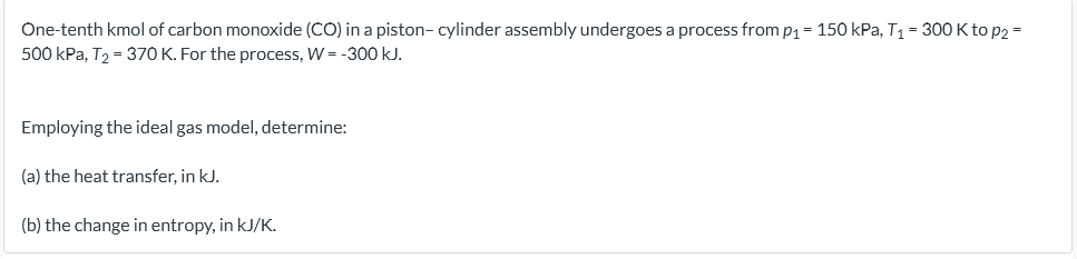 One-tenth kmol of carbon monoxide (CO) in a piston- cylinder assembly undergoes a process from p1 = 150 kPa, T1 = 300 K to p2 =
500 kPa, T2 = 370 K. For the process, W = -300 kJ.
Employing the ideal gas model, determine:
(a) the heat transfer, in kJ.
(b) the change in entropy, in kJ/K.
