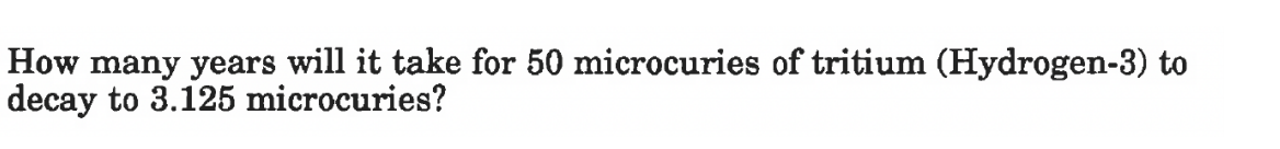 How many years will it take for 50 microcuries of tritium (Hydrogen-3) to
decay to 3.125 microcuries?
