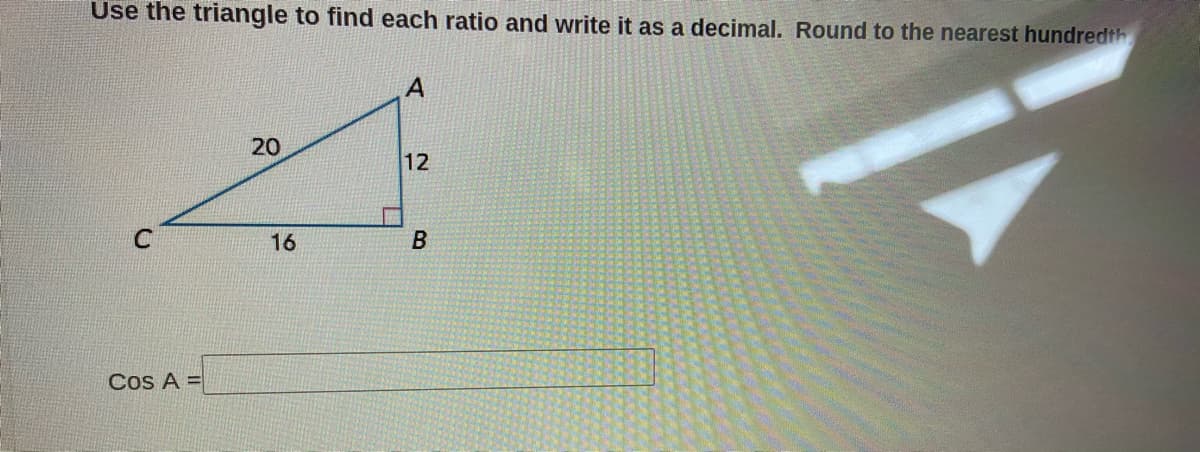 Use the triangle to find each ratio and write it as a decimal. Round to the nearest hundredth
20
12
C
16
B
Cos A =
