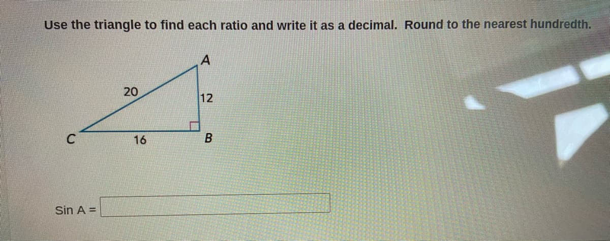 Use the triangle to find each ratio and write it as a decimal. Round to the nearest hundredth.
A
20
12
16
B
Sin A =
