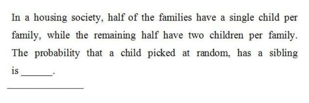 In a housing society, half of the families have a single child per
family, while the remaining half have two children per family.
The probability that a child picked at random, has a sibling
is
