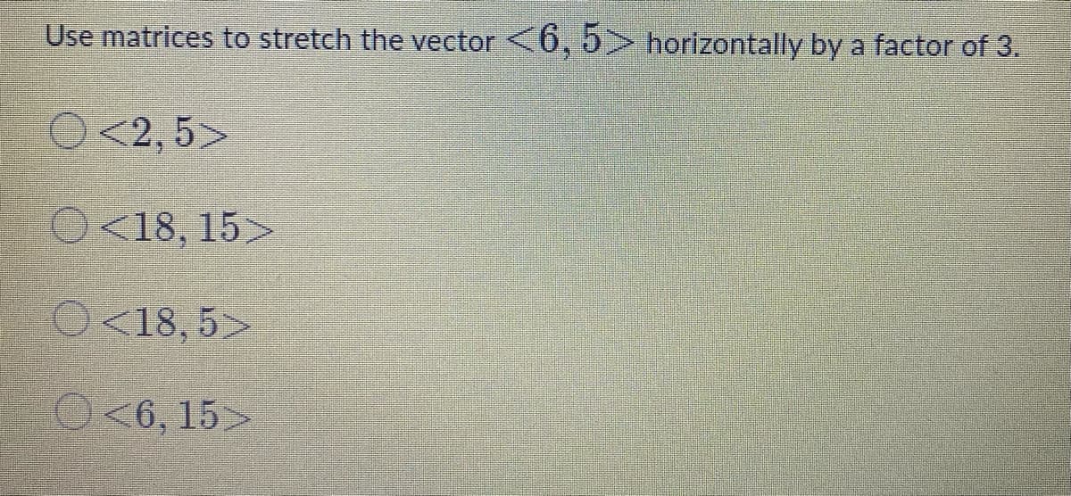 Use matrices to stretch the vector <6, 5> horizontally by a factor of 3.
O<2, 5>
O<18, 15>
O<18, 5>
O<6, 15>
