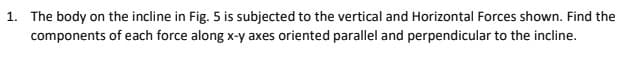 1. The body on the incline in Fig. 5 is subjected to the vertical and Horizontal Forces shown. Find the
components of each force along x-y axes oriented parallel and perpendicular to the incline.
