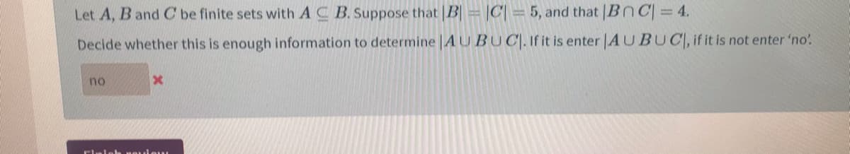 Let A, B and C be finite sets with A C B. Suppose that B |C| =5, and that |BnC= 4.
Decide whether this is enough information to determine |AUBUC|. If it is enter |AUBUC, if it is not enter 'no'
no
