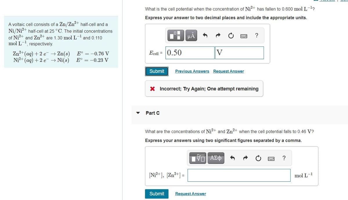 A voltaic cell consists of a Zn/Zn2+ half-cell and a
Ni/Ni2+ half-cell at 25 °C. The initial concentrations
of Ni²+ and Zn2+ are 1.30 mol L-1 and 0.110
mol L-1, respectively.
Zn2+(aq) + 2eZn(s) E° = -0.76 V
Ni2+(aq) + 2e Ni(s) E° = -0.23 V
What is the cell potential when the concentration of Ni²+ has fallen to 0.600 mol L-¹?
Express your answer to two decimal places and include the appropriate units.
Ecall 0.50
A
V
?
Submit Previous Answers Request Answer
* Incorrect; Try Again; One attempt remaining
Part C
What are the concentrations of Ni²+ and Zn2+ when the cell potential falls to 0.46 V?
Express your answers using two significant figures separated by a comma.
ΜΕ ΑΣΦ
[Ni²+], [Zn²+] =
Submit
Request Answer
?
mol L-1