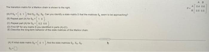 A B
The transition matrix for a Markov chain is shown to the right
04 06
P=
B0.5 0.5
(A) If S, =01find Sz. S4, S. Can you identity a state matrix S that the matrices S, seem to be approaching?
(B) Repeat part (A) for S, -10]
(C) Repeat part (A) for Sy = 0.2 0.8
(D) Find SP for any matrix S you identified in parts (AC).
(E) Desoribe the long-term behavior of the state matrices of this Markov chain.
(A) If initial state matrix Sy01
find the state matrices S. S. S
