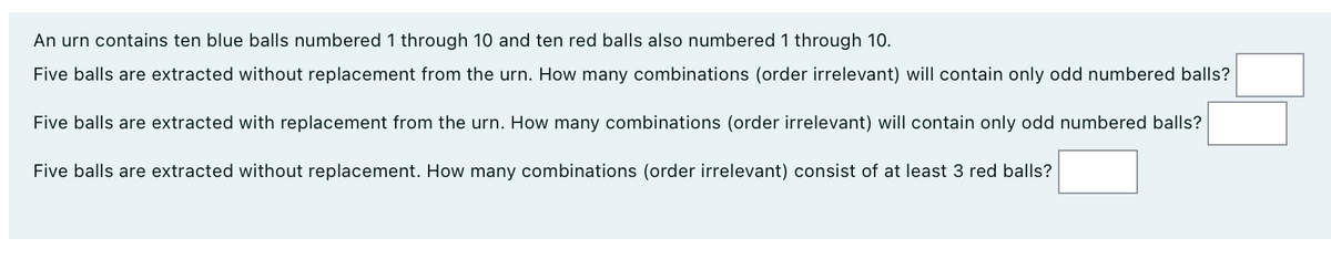 An urn contains ten blue balls numbered 1 through 10 and ten red balls also numbered 1 through 10.
Five balls are extracted without replacement from the urn. How many combinations (order irrelevant) will contain only odd numbered balls?
Five balls are extracted with replacement from the urn. How many combinations (order irrelevant) will contain only odd numbered balls?
Five balls are extracted without replacement. How many combinations (order irrelevant) consist of at least 3 red balls?
