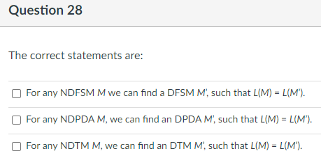 Question 28
The correct statements are:
For any NDFSM M we can find a DFSM M', such that L(M) = L(M*).
For any NDPDA M, we can find an DPDA M', such that L(M) = L(M').
For any NDTM M, we can find an DTM M', such that L(M) = L(M').
