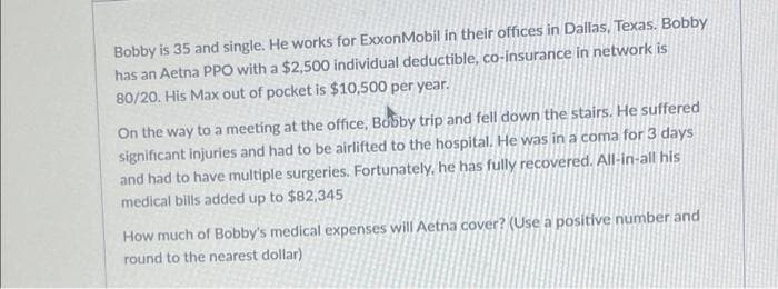 Bobby is 35 and single. He works for ExxonMobil in their offices in Dallas, Texas. Bobby
has an Aetna PPO with a $2,500 individual deductible, co-insurance in network is
80/20. His Max out of pocket is $10,500 per year.
On the way to a meeting at the office, Bobby trip and fell down the stairs. He suffered
significant injuries and had to be airlifted to the hospital, He was in a coma for 3 days
and had to have multiple surgeries. Fortunately, he has fully recovered. All-in-all his
medical bills added up to $82,345
How much of Bobby's medical expenses will Aetna cover? (Use a positive number and
round to the nearest dollar)
