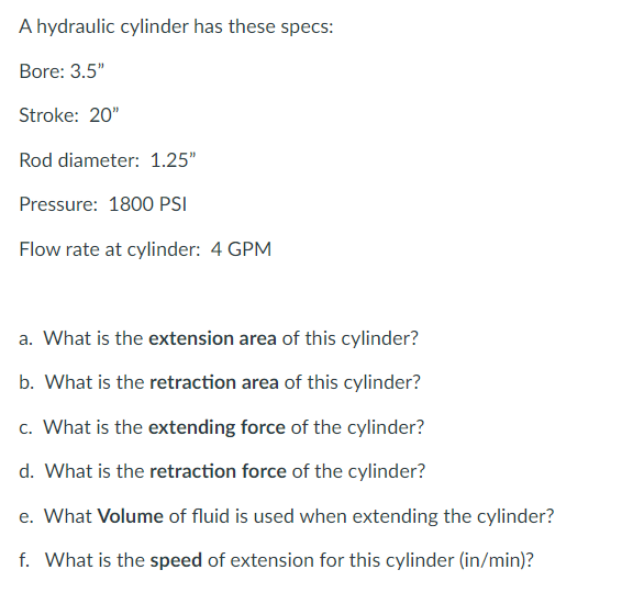 A hydraulic cylinder has these specs:
Bore: 3.5"
Stroke: 20"
Rod diameter: 1.25"
Pressure: 1800 PSI
Flow rate at cylinder: 4 GPM
a. What is the extension area of this cylinder?
b. What is the retraction area of this cylinder?
c. What is the extending force of the cylinder?
d. What is the retraction force of the cylinder?
e. What Volume of fluid is used when extending the cylinder?
f. What is the speed of extension for this cylinder (in/min)?
