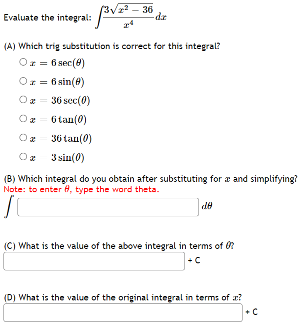 (3/x² – 36
dx
Evaluate the integral:
x4
(A) Which trig substitution is correct for this integral?
O x = 6 sec(0)
O x = 6 sin(0)
O x = 36 sec(0)
O x = 6 tan(0)
O x = 36 tan(0)
O x = 3 sin(60)
(B) Which integral do you obtain after substituting for æ and simplifying?
Note: to enter 0, type the word theta.
de
(C) What is the value of the above integral in terms of 0?
+C
(D) What is the value of the original integral in terms of x?
+ C
