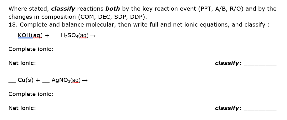 Where stated, classify reactions both by the key reaction event (PPT, A/B, R/o) and by the
changes in composition (COM, DEC, SDP, DDP).
18. Complete and balance molecular, then write full and net ionic equations, and classify :
KOH(ag) + _ H2SO4(ag) –→
-
---
Complete ionic:
Net ionic:
classify:
- Cu(s) + _ A9NO3(ag) →
--
Complete ionic:
Net ionic:
classify:
