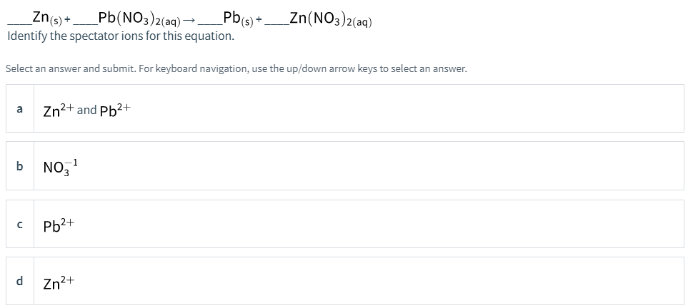 Pb(NO3)2(aq)→Pb(s) +.
Identify the spectator ions for this equation.
Zn(s) +
Zn(NO3)2(aq)
Select an answer and submit. For keyboard navigation, use the up/down arrow keys to select an answer.
Zn2+ and Pb2+
a
b NO,
Pb2+
d
Zn2+
