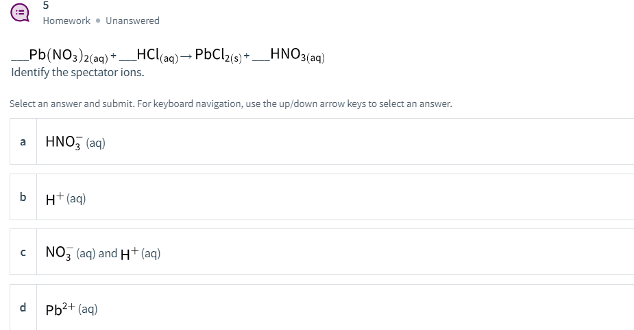 5
Homework • Unanswered
Pb(NO3)2(aq) +HCl(aq)→
Pb(NO3)2(aq) * -
PbCl2(s) + _HNO3(aq)
Identify the spectator ions.
Select an answer and submit. For keyboard navigation, use the up/down arrow keys to select an answer
wer.
HNO, (aq)
a
b
H+ (aq)
NO3 (aq) and H+ (aq)
d
Pb2+ (aq)
