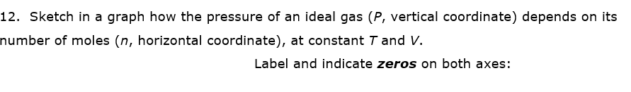 12. Sketch in a graph how the pressure of an ideal gas (P, vertical coordinate) depends on its
number of moles (n, horizontal coordinate), at constant T and V.
Label and indicate zeros on both axes:
