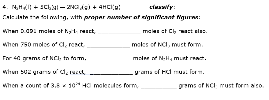 4. N2H4(1) + 5CI2(g) → 2NCI3(g) + 4HCI(g)
classify:
Calculate the following, with proper number of significant figures:
When 0.091 moles of N2H4 react,
moles of Cl, react also.
When 750 moles of Cl2 react,
moles of NCI3 must form.
For 40 grams of NCl; to form,
moles of N2H4 must react.
When 502 grams of Cl2 react,
grams of HCI must form.
When a count of 3.8 x 1024 HCl molecules form,
grams of NCI3 must form also.
