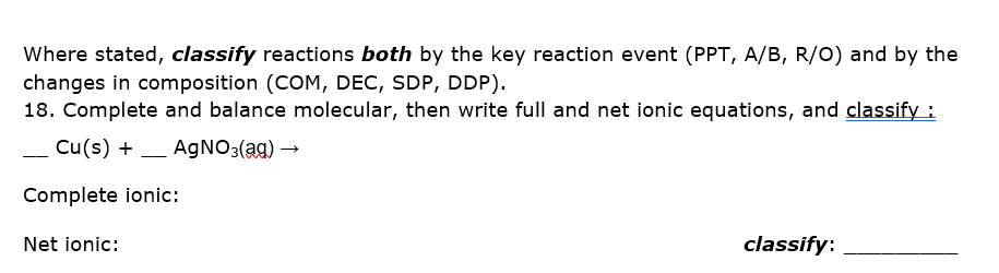 Where stated, classify reactions both by the key reaction event (PPT, A/B, R/O) and by the
changes in composition (COM, DEC, SDP, DDP).
18. Complete and balance molecular, then write full and net ionic equations, and classify :
Cu(s) + - AgNO3(ag) →
Complete ionic:
Net ionic:
classify:
