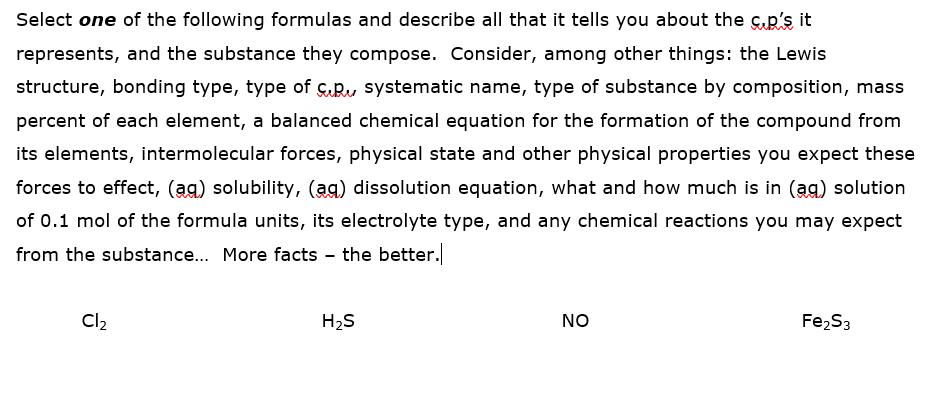 Select one of the following formulas and describe all that it tells you about the suR's it
represents, and the substance they compose. Consider, among other things: the Lewis
structure, bonding type, type of ç.Ru systematic name, type of substance by composition, mass
percent of each element, a balanced chemical equation for the formation of the compound from
its elements, intermolecular forces, physical state and other physical properties you expect these
forces to effect, (ag) solubility, (ag) dissolution equation, what and how much is in (ag) solution
of 0.1 mol of the formula units, its electrolyte type, and any chemical reactions you may expect
from the substance.. More facts - the better.
Cl2
H2S
NO
Fe2S3
