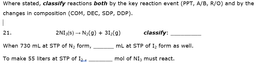 Where stated, classify reactions both by the key reaction event (PPT, A/B, R/O) and by the
changes in composition (COM, DEC, SDP, DDP).
21.
2NI3(s) → N2(g) + 31,(g)
classify:
When 730 mL at STP of N2 form,
mL at STP of I2 form as well.
To make 55 liters at STP of I2t
mol of NI3 must react.
