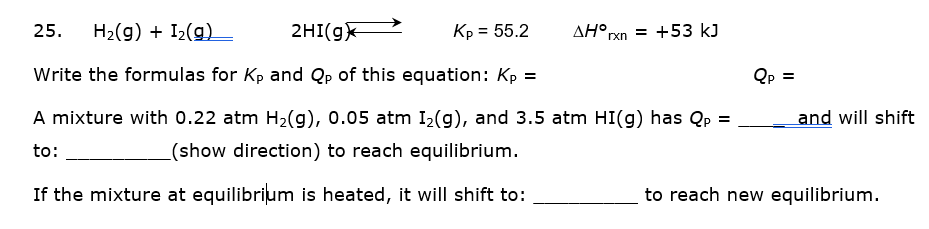 25.
H2(g) + I2(g)
2HI(gx
Kp = 55.2
AH°rxn = +53 kJ
Write the formulas for Kp and Qp of this equation: Kp =
Qp =
A mixture with 0.22 atm H2(g), 0.05 atm I2(g), and 3.5 atm HI(g) has Qp =
and will shift
to:
(show direction) to reach equilibrium.
If the mixture at equilibrium is heated, it will shift to:
to reach new equilibrium.
