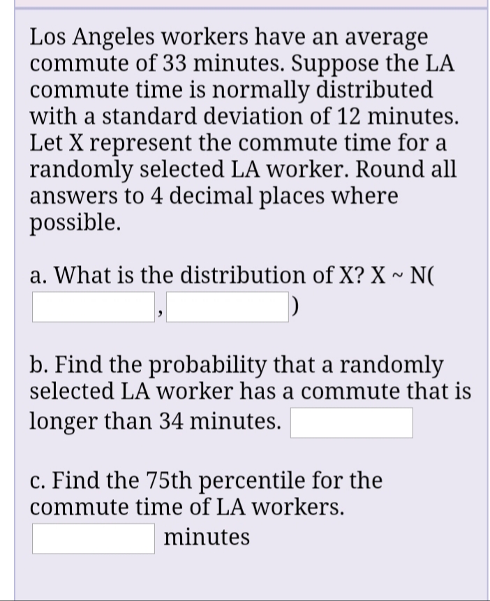 Los Angeles workers have an average
commute of 33 minutes. Suppose the LA
commute time is normally distributed
with a standard deviation of 12 minutes.
Let X represent the commute time for a
randomly selected LA worker. Round all
answers to 4 decimal places where
possible.
a. What is the distribution of X? X ~ N(
b. Find the probability that a randomly
selected LA worker has a commute that is
longer than 34 minutes.
c. Find the 75th percentile for the
commute time of LA workers.
minutes
