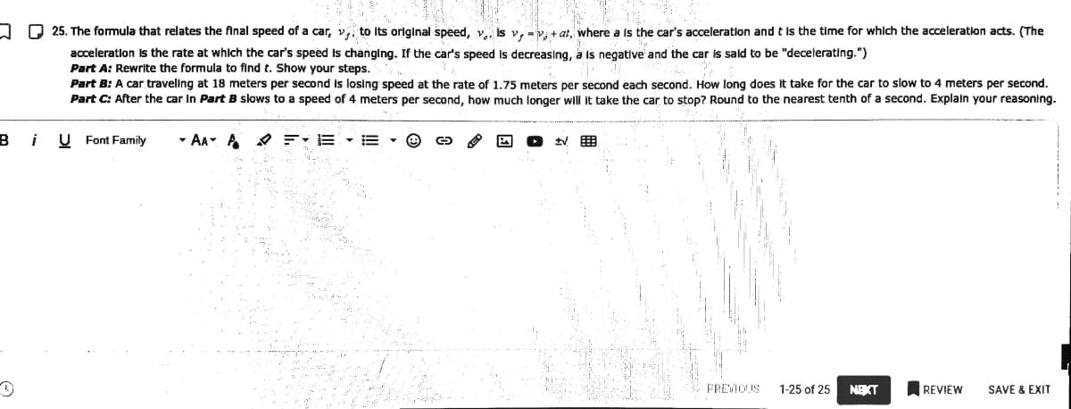 A Q 25. The formula that relates the final speed of a car, v,, to Its original speed, v. is v, =v: + at, where a is the car's acceleration and t is the time for which the acceleration acts. (The
acceleratlon is the rate at which the car's speed is changing. If the car's speed Is decreasing, a is negative and the car is sald to be "decelerating.")
Part A: Rewrite the formula to find t. Show your steps.
Part B: A car traveling at 18 meters per second is losing speed at the rate of 1.75 meters per second each second. How long does it take for the car to slow to 4 meters per second.
Part C: After the car in Part B slows to a speed of 4 meters per second, how much longer wil it take the car to stop? Round to the nearest tenth of a second. Explain your reasoning.
i
U Font Family
- AA A O F:E
FREMOUS
1-25 of 25
NEKT
REVIEW
SAVE & EXIT
