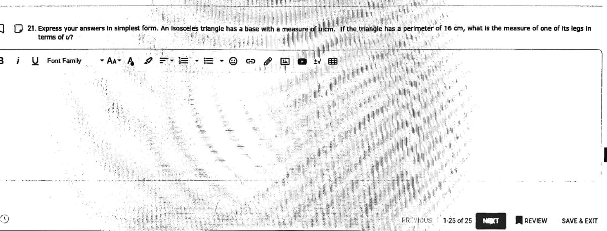 J D 21. Express your answers in simplest form. An Isosceles triangle has a base with a measure of uicm. If the triangle has a perimeter
terms of u?
of
16 cm, what is the measure of one of Its legs in
i
U Font Family
- AA A O E- E
FREVICUS
1-25 of 25
NEKT
REVIEW
SAVE & EXIT
