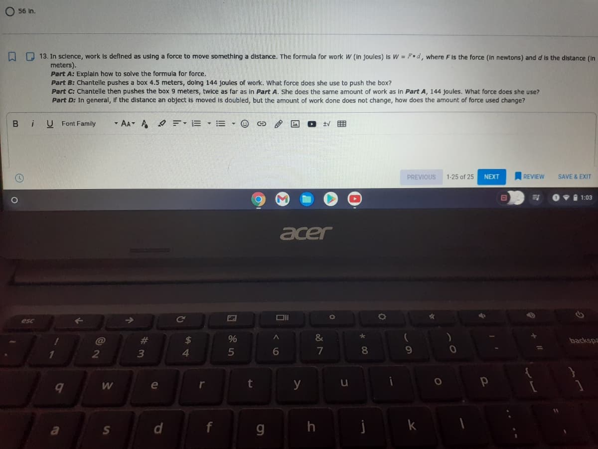O 56 in.
O D 13. In science, work is defined as using a force to move something a distance. The formula for work W (in joules) is W = F•d, where F is the force (In newtons) and d is the distance (In
meters).
Part A: Explain how to solve the formula for force.
Part B: Chantelle pushes a box 4.5 meters, doing 144 joules of work. What force does she use to push the box?
Part C: Chantelle then pushes the box 9 meters, twice as far as in Part A. She does the same amount of work as in Part A, 144 joules. What force does she use?
Part D: In general, if the distance an object is moved is doubled, but the amount of work done does not change, how does the amount of force used change?
В i
U Font Family
- AA A E-E • =
PREVIOUS
1-25 of 25
NEXT
REVIEW
SAVE & EXIT
1 1:03
acer
女
esc
@
23
$
&
backspa
2
4.
5
7
8.
9
e
r
t
y
u
a
g
j
%24
