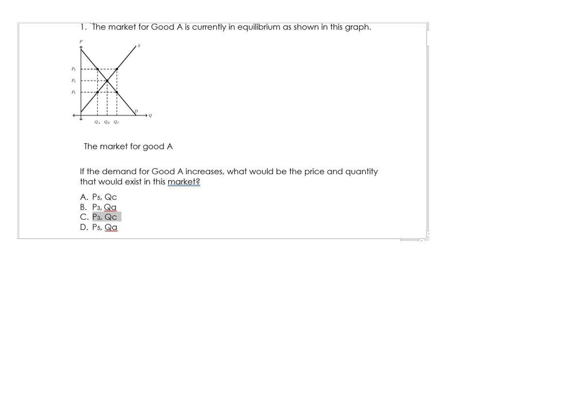 1. The market for Good A is curently in equilibrium as shown in this graph.
P
P.
P.
QA Qu Qc
The market for good A
If the demand for Good A increases, what would be the price and quantity
that would exist in this market?
А. Р5, Qc
В. Рз, Qa
С. Рз, Qc
D. P5, Qa
