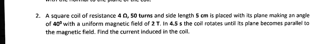 2. A square coil of resistance 4 0, 50 turns and side length 5 cm is placed with its plane making an angle
of 40° with a uniform magnetic field of 2 T. In 4.5 s the coil rotates until its plane becomes parallel to
the magnetic field. Find the current induced in the coil.

