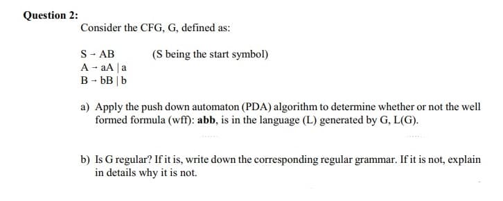 Question 2:
Consider the CFG, G, defined as:
S → AB
A → aA | a
B - bB | b
(S being the start symbol)
a) Apply the push down automaton (PDA) algorithm to determine whether or not the well
formed formula (wff): abb, is in the language (L) generated by G, L(G).
b) Is G regular? If it is, write down the corresponding regular grammar. If it is not, explain
in details why it is not.