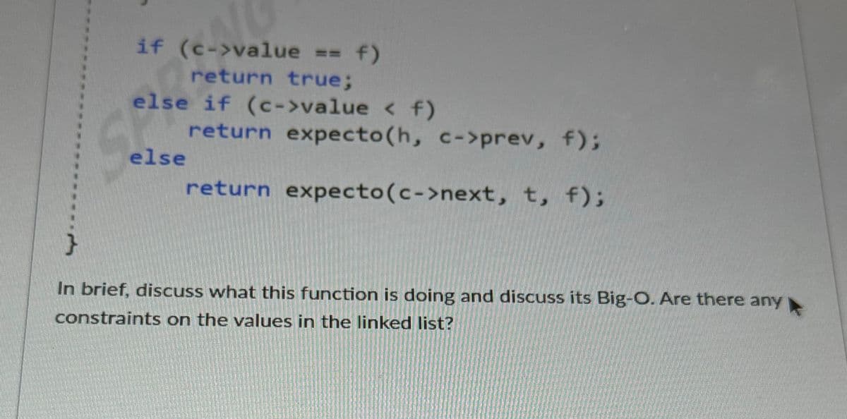 if (c->value == f)
return true;B
else if (c->value < f)
else
return expecto (h, c->prev, f);
return expecto (c->next, t, f);
In brief, discuss what this function is doing and discuss its Big-O. Are there any
constraints on the values in the linked list?