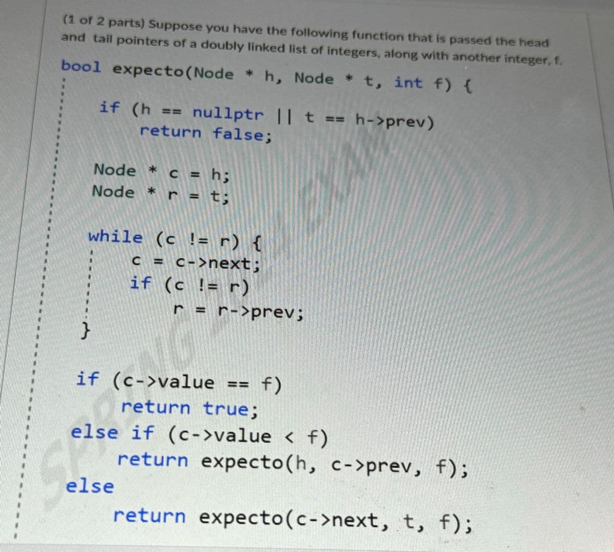 (1 of 2 parts) Suppose you have the following function that is passed the head
and tail pointers of a doubly linked list of integers, along with another integer, f.
*
bool expecto (Node ✶ h, Node *t, int f) {
if (h == nullptr || t == h->prev)
return false;
Node *c = h;
Node * r = t;
while (c != r) {
c = c->next;
if (c != r)
}
r = r->prev;
if (c->value
return true;
f)
else if (c->value < f)
else
return expecto (h, c->prev, f);
return expecto (c->next, t, f);