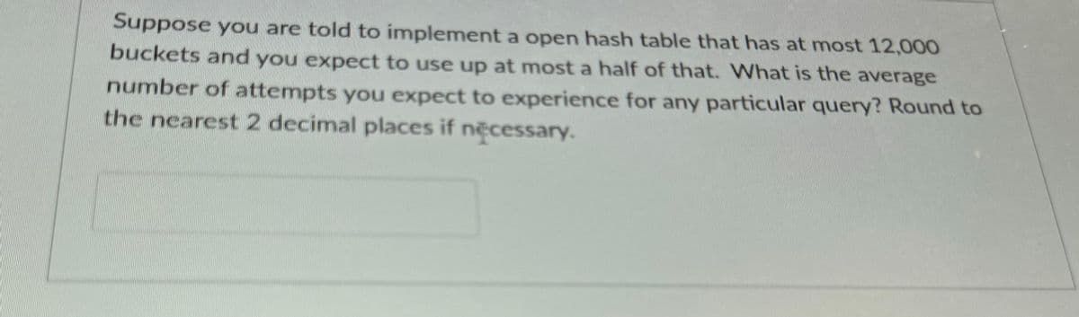 Suppose you are told to implement a open hash table that has at most 12,000
buckets and you expect to use up at most a half of that. What is the average
number of attempts you expect to experience for any particular query? Round to
the nearest 2 decimal places if necessary.