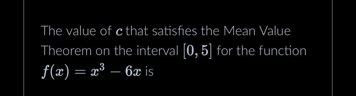 The value of c that satisfies the Mean Value
Theorem on the interval [0, 5] for the function
f(x) = x³ – 6x is