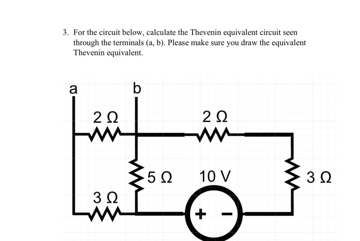 3. For the circuit below, calculate the Thevenin equivalent circuit seen
through the terminals (a, b). Please make sure you draw the equivalent
Thevenin equivalent.
a
2 Ω
W
3 Ω
b
5 Ω
20
ww
10 V
3 Ω
+