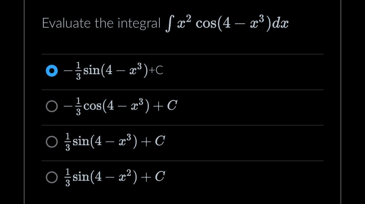 **Problem Statement:**

Evaluate the integral \(\int x^2 \cos(4 - x^3) \, dx\).

**Options:**

1. \(\large\textcolor{blue}{\bullet}\) \(-\frac{1}{3}\sin(4 - x^3) + C\)

2. \(\circ\) \(-\frac{1}{3}\cos(4 - x^3) + C\)

3. \(\circ\) \(\frac{1}{3}\sin(4 - x^3) + C\)

4. \(\circ\) \(\frac{1}{3}\sin(4 - x^2) + C\)

**Explanation:**

The problem requires finding the integral of a function involving trigonometric expressions. The integral is evaluated with respect to \(x\) and includes \(x^2\) multiplied by the cosine of a cubic expression \((4 - x^3)\).

The correct answer to this integral is choice 1: \(-\frac{1}{3}\sin(4 - x^3) + C\), where \(C\) represents the constant of integration.