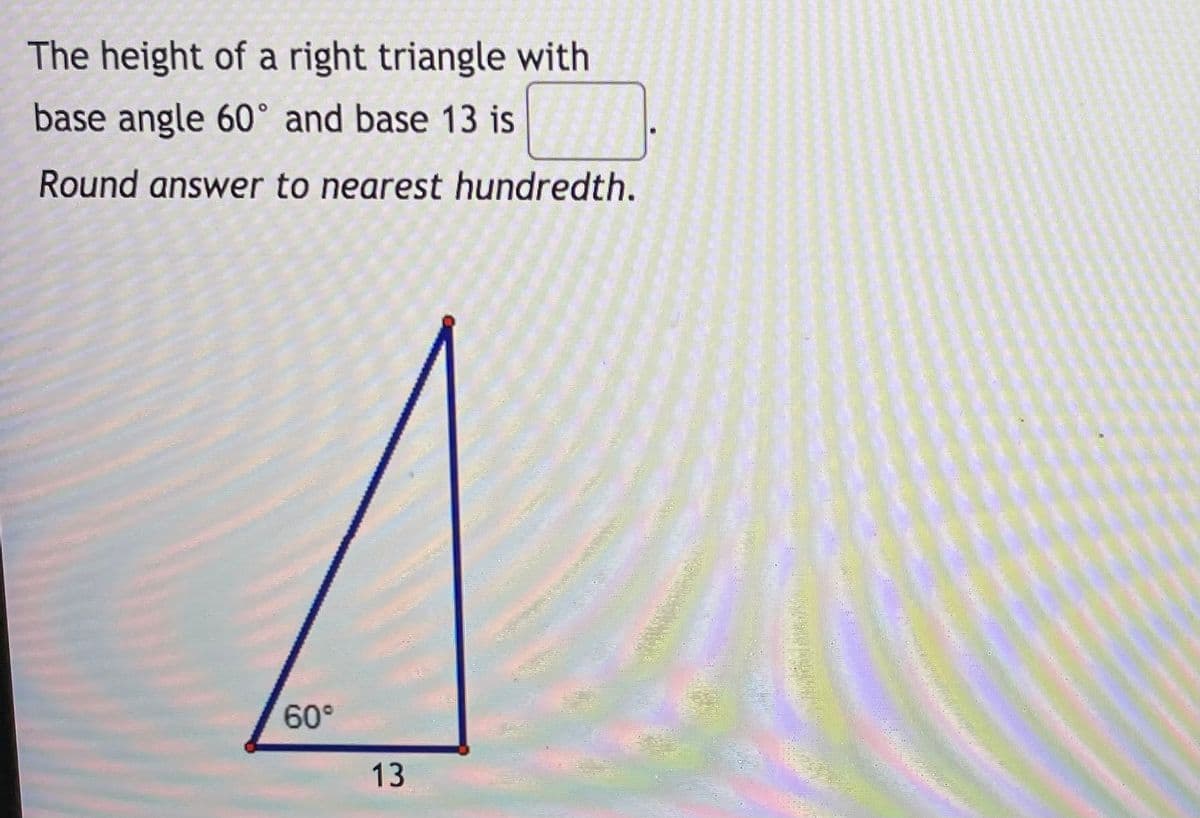 The height of a right triangle with
base angle 60° and base 13 is
Round answer to nearest hundredth.
60°
13
