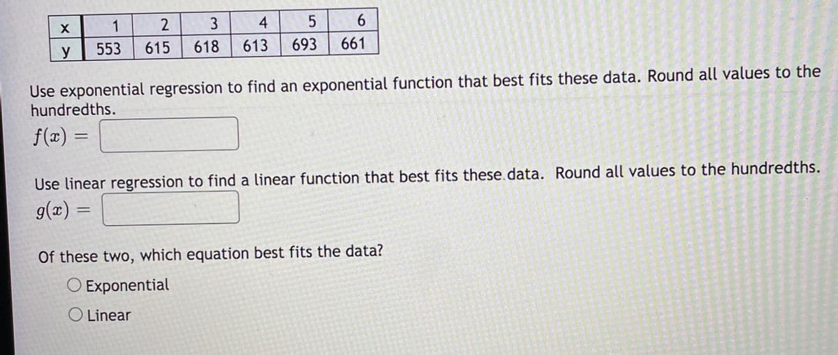 1
2
3
4
6.
y
553
615
618
613
693
661
Use exponential regression to find an exponential function that best fits these data. Round all values to the
hundredths.
f(x) =
Use linear regression to find a linear function that best fits these.data. Round all values to the hundredths.
g(x) =
Of these two, which equation best fits the data?
O Exponential
O Linear
