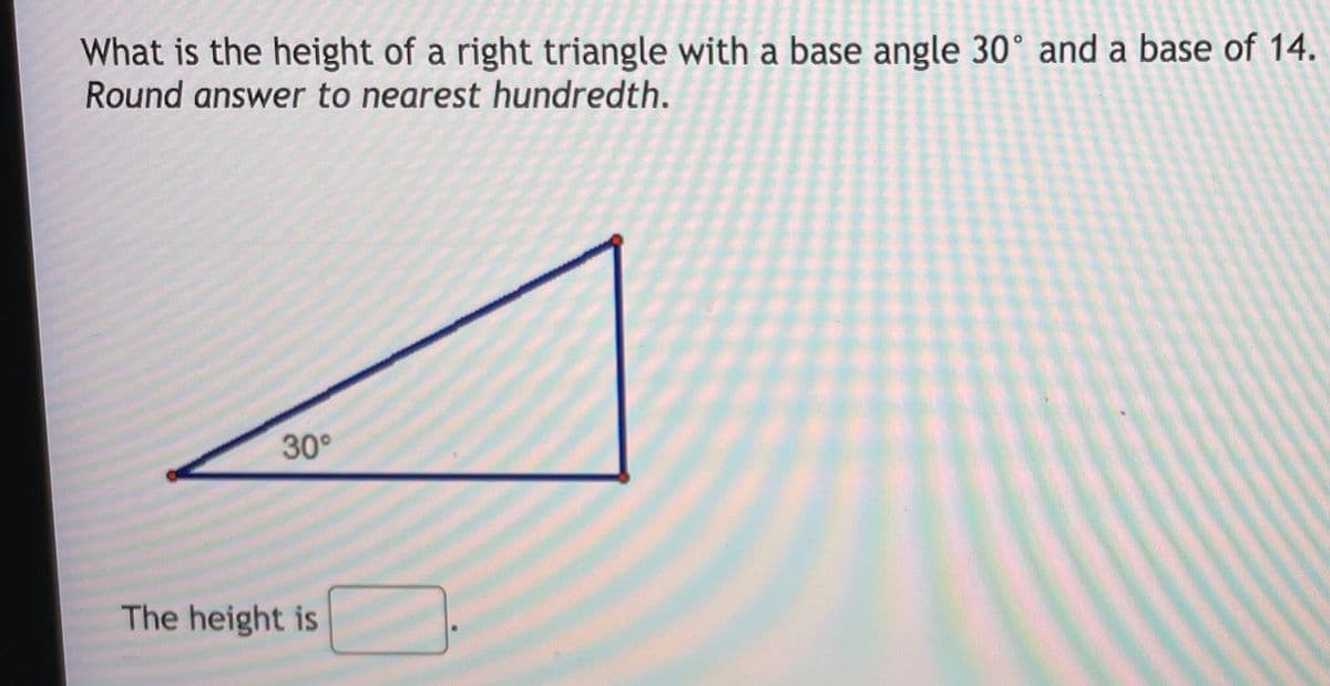 What is the height of a right triangle with a base angle 30° and a base of 14.
Round answer to nearest hundredth.
30°
The height is
